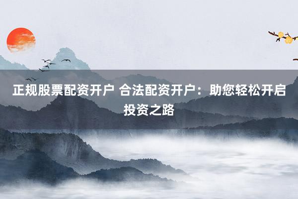 正规股票配资开户 合法配资开户:助您轻松开启投资之路