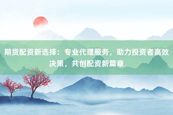 期货配资新选择：专业代理服务，助力投资者高效决策，共创配资新篇章