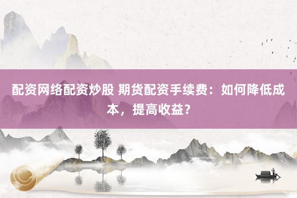 配资网络配资炒股 期货配资手续费：如何降低成本，提高收益？