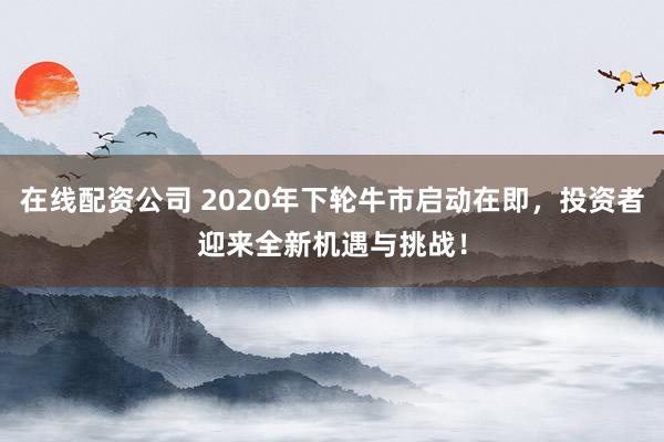 在线配资公司 2020年下轮牛市启动在即，投资者迎来全新机遇与挑战！