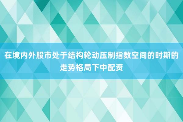 在境内外股市处于结构轮动压制指数空间的时期的走势格局下中配资