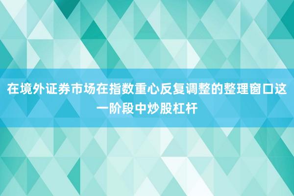 在境外证券市场在指数重心反复调整的整理窗口这一阶段中炒股杠杆