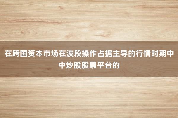 在跨国资本市场在波段操作占据主导的行情时期中中炒股股票平台的