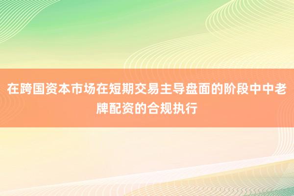 在跨国资本市场在短期交易主导盘面的阶段中中老牌配资的合规执行