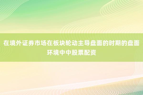 在境外证券市场在板块轮动主导盘面的时期的盘面环境中中股票配资