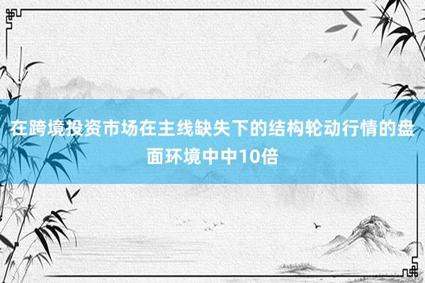 在跨境投资市场在主线缺失下的结构轮动行情的盘面环境中中10倍