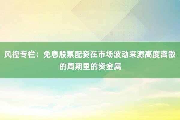 风控专栏:免息股票配资在市场波动来源高度离散的周期里的资金属