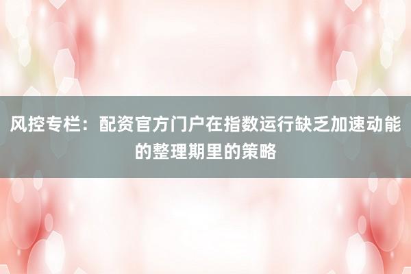风控专栏：配资官方门户在指数运行缺乏加速动能的整理期里的策略