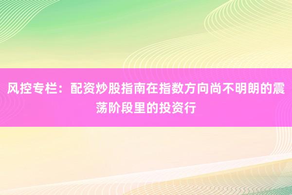 风控专栏:配资炒股指南在指数方向尚不明朗的震荡阶段里的投资行