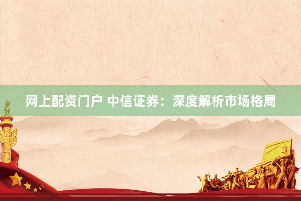 网上配资门户 中信证券:深度解析市场格局