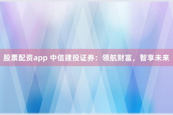 股票配资app 中信建投证券:领航财富,智享未来