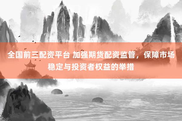 全国前三配资平台 加强期货配资监管,保障市场稳定与投资者权益的举措