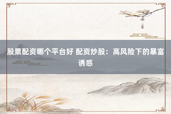 股票配资哪个平台好 配资炒股：高风险下的暴富诱惑