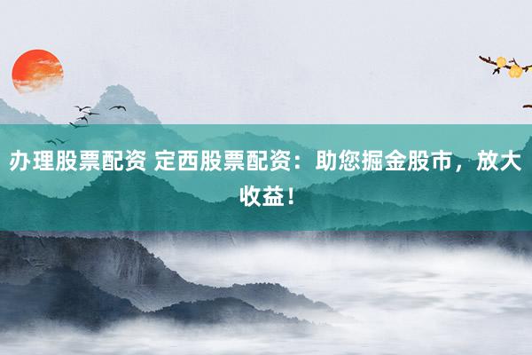 办理股票配资 定西股票配资:助您掘金股市,放大收益!