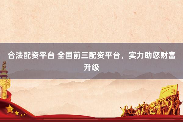 合法配资平台 全国前三配资平台，实力助您财富升级