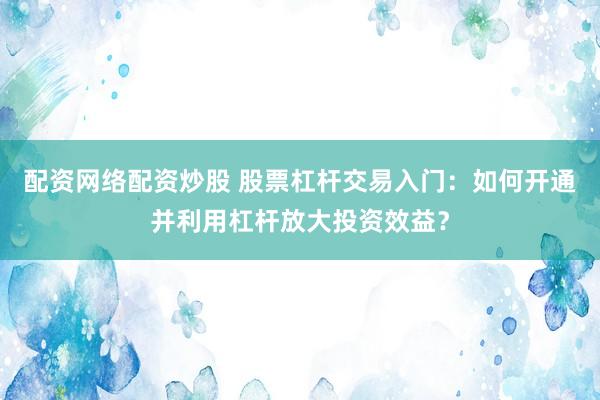 配资网络配资炒股 股票杠杆交易入门：如何开通并利用杠杆放大投资效益？