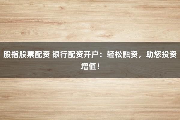 股指股票配资 银行配资开户:轻松融资,助您投资增值!