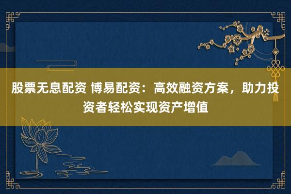 股票无息配资 博易配资：高效融资方案，助力投资者轻松实现资产增值