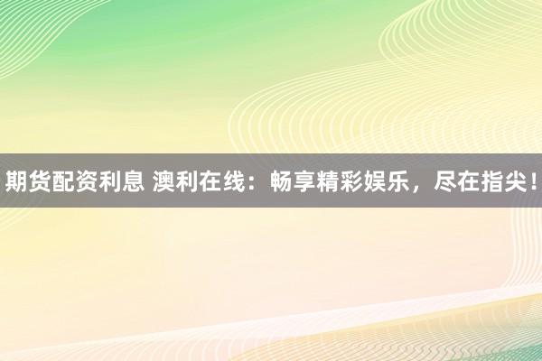 期货配资利息 澳利在线：畅享精彩娱乐，尽在指尖！