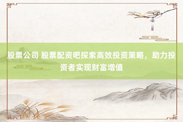 股票公司 股票配资吧探索高效投资策略，助力投资者实现财富增值