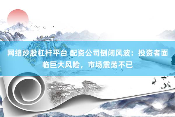 网络炒股杠杆平台 配资公司倒闭风波：投资者面临巨大风险，市场震荡不已