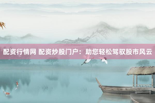 配资行情网 配资炒股门户：助您轻松驾驭股市风云