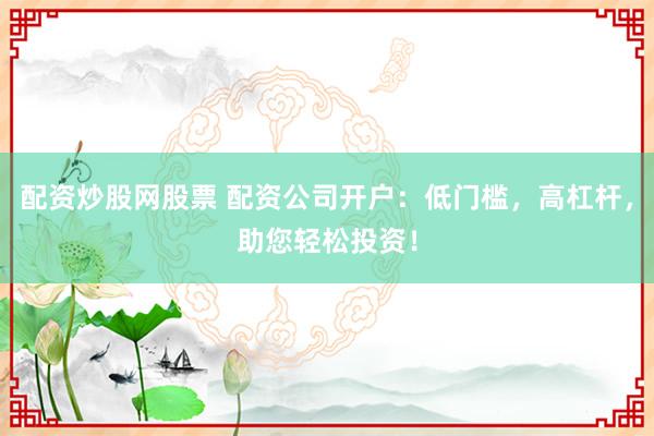 配资炒股网股票 配资公司开户：低门槛，高杠杆，助您轻松投资！
