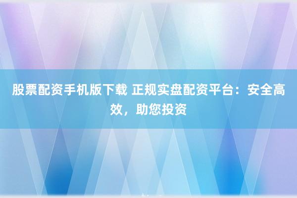 股票配资手机版下载 正规实盘配资平台：安全高效，助您投资