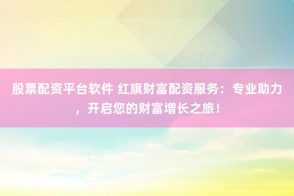 股票配资平台软件 红旗财富配资服务：专业助力，开启您的财富增长之旅！