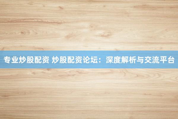 专业炒股配资 炒股配资论坛：深度解析与交流平台