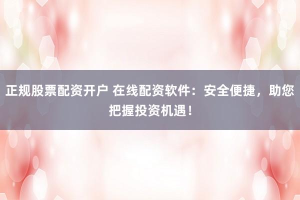 正规股票配资开户 在线配资软件：安全便捷，助您把握投资机遇！