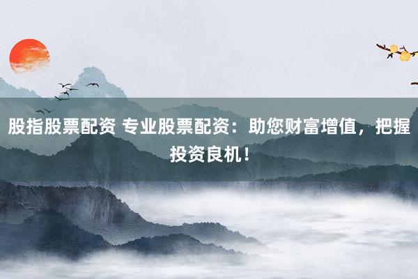 股指股票配资 专业股票配资：助您财富增值，把握投资良机！