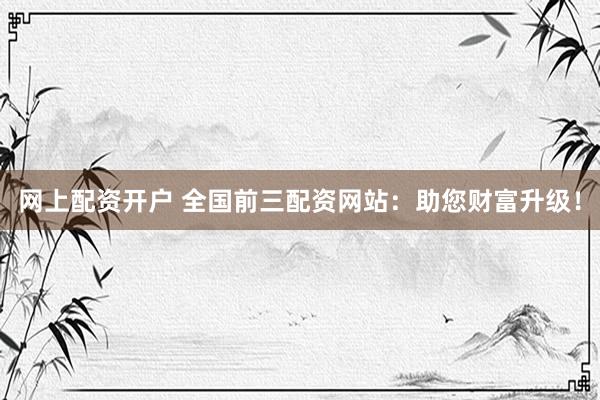 网上配资开户 全国前三配资网站：助您财富升级！