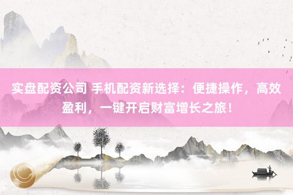 实盘配资公司 手机配资新选择：便捷操作，高效盈利，一键开启财富增长之旅！