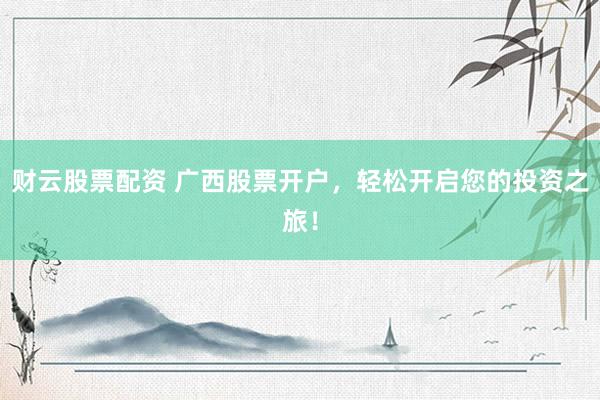 财云股票配资 广西股票开户，轻松开启您的投资之旅！