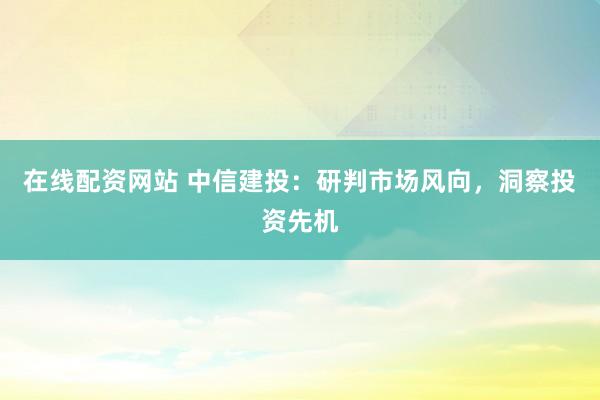在线配资网站 中信建投：研判市场风向，洞察投资先机