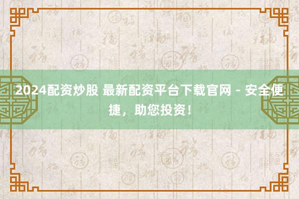 2024配资炒股 最新配资平台下载官网 - 安全便捷，助您投资！