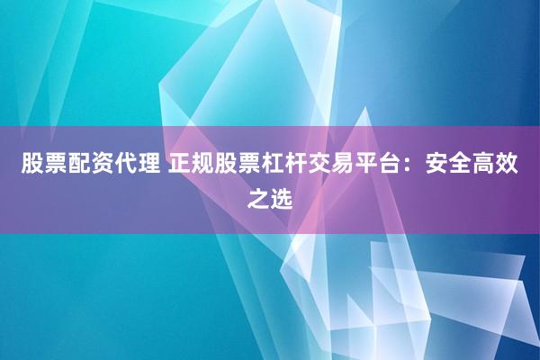 股票配资代理 正规股票杠杆交易平台：安全高效之选