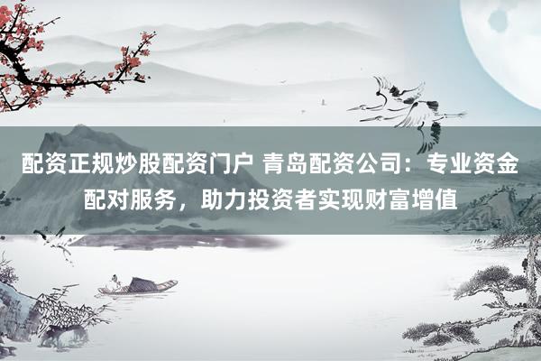 配资正规炒股配资门户 青岛配资公司：专业资金配对服务，助力投资者实现财富增值