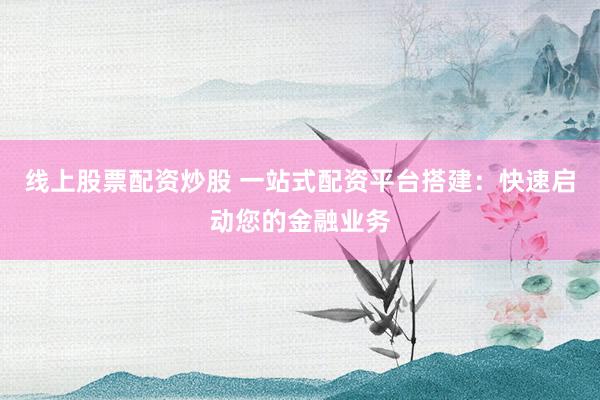 线上股票配资炒股 一站式配资平台搭建：快速启动您的金融业务