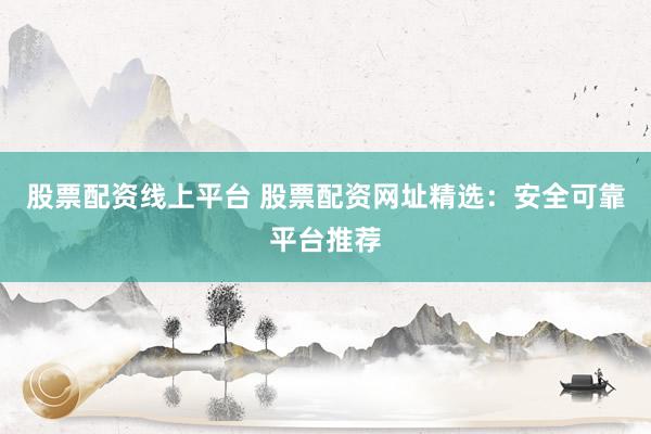 股票配资线上平台 股票配资网址精选：安全可靠平台推荐