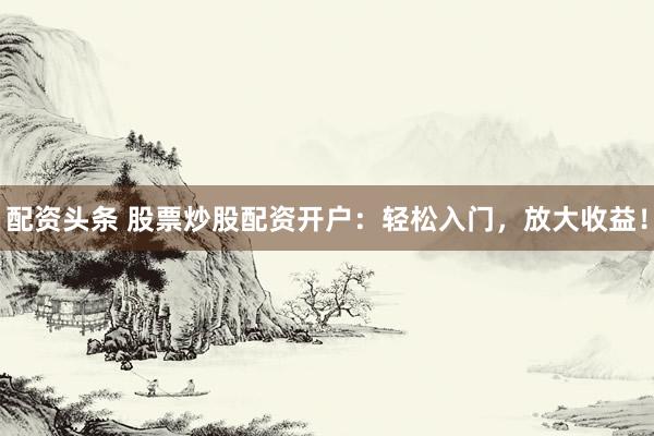 配资头条 股票炒股配资开户：轻松入门，放大收益！