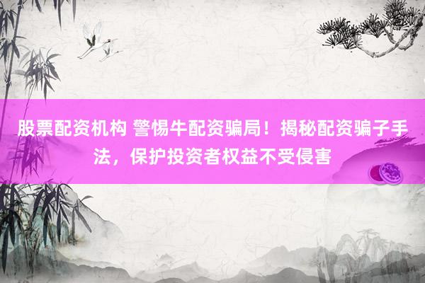 股票配资机构 警惕牛配资骗局！揭秘配资骗子手法，保护投资者权益不受侵害