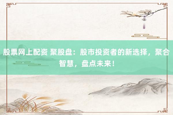 股票网上配资 聚股盘：股市投资者的新选择，聚合智慧，盘点未来！
