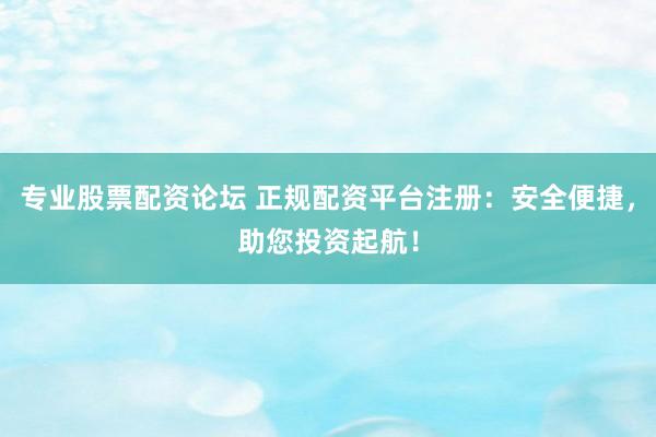 专业股票配资论坛 正规配资平台注册:安全便捷,助您投资起航!