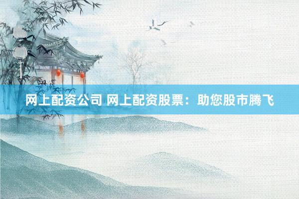 网上配资公司 网上配资股票：助您股市腾飞