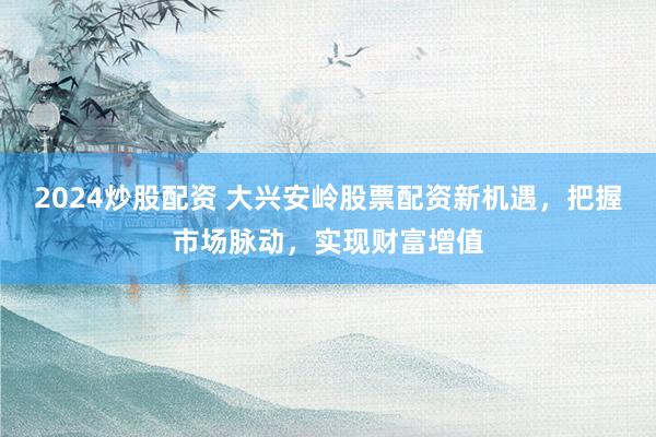 2024炒股配资 大兴安岭股票配资新机遇，把握市场脉动，实现财富增值