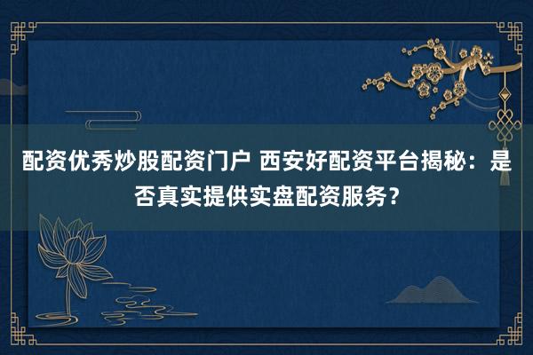 配资优秀炒股配资门户 西安好配资平台揭秘:是否真实提供实盘配资服务?
