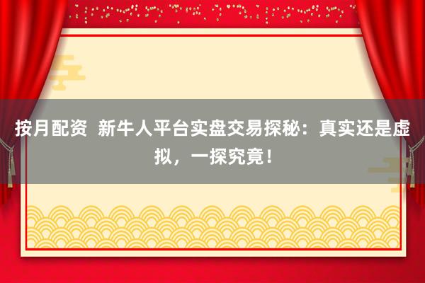 按月配资  新牛人平台实盘交易探秘：真实还是虚拟，一探究竟！
